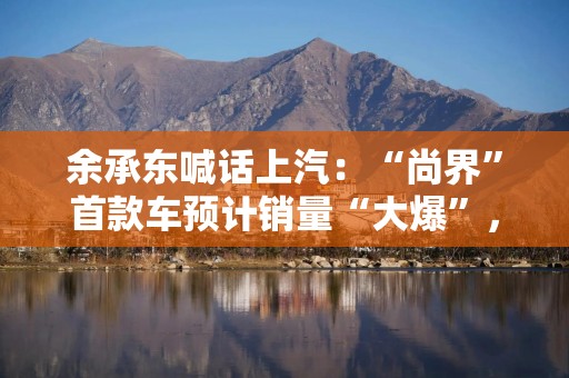 余承东喊话上汽：“尚界”首款车预计销量“大爆”，要准备好产能