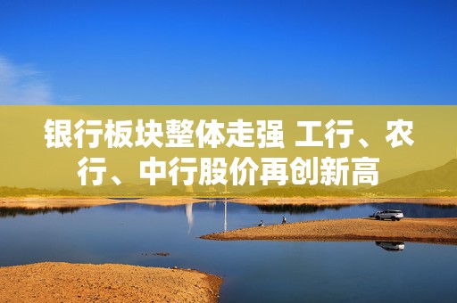 银行板块整体走强 工行、农行、中行股价再创新高