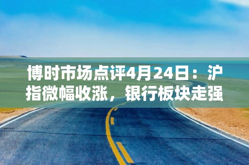博时市场点评4月24日：沪指微幅收涨，银行板块走强