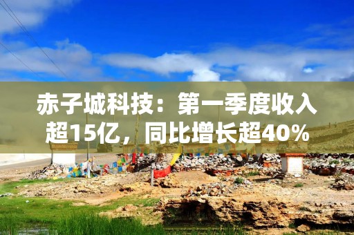 赤子城科技：第一季度收入超15亿，同比增长超40%