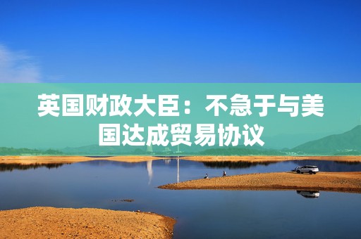 英国财政大臣：不急于与美国达成贸易协议