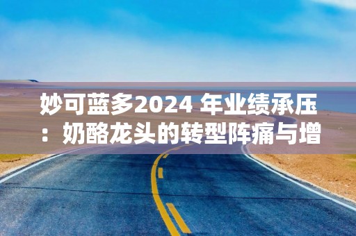 妙可蓝多2024 年业绩承压：奶酪龙头的转型阵痛与增长曙光