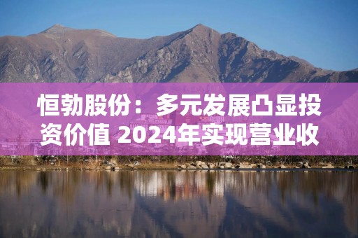 恒勃股份：多元发展凸显投资价值 2024年实现营业收入8.65亿元，同比增长10.15%