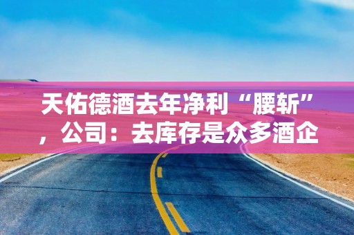 天佑德酒去年净利“腰斩”，公司：去库存是众多酒企关键任务