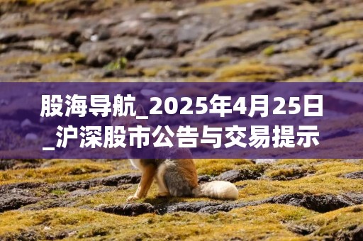 股海导航_2025年4月25日_沪深股市公告与交易提示