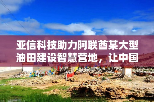亚信科技助力阿联酋某大型油田建设智慧营地，让中国AI“慧”及海外