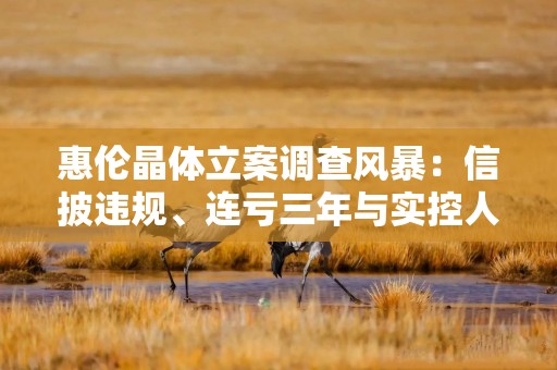 惠伦晶体立案调查风暴：信披违规、连亏三年与实控人控制权转让悬疑