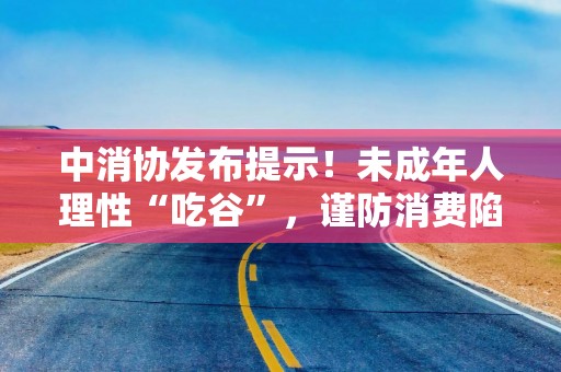 中消协发布提示！未成年人理性“吃谷”，谨防消费陷阱