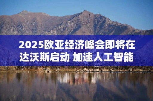 2025欧亚经济峰会即将在达沃斯启动 加速人工智能与可持续发展领域合作