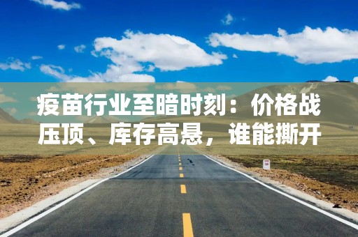 疫苗行业至暗时刻：价格战压顶、库存高悬，谁能撕开“三难”困局？