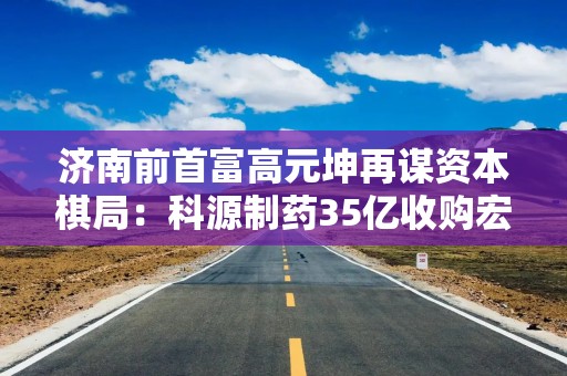 济南前首富高元坤再谋资本棋局：科源制药35亿收购宏济堂，中药化药整合能否破局？