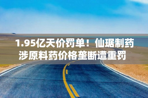1.95亿天价罚单！仙琚制药涉原料药价格垄断遭重罚 集采寒流下业绩双降