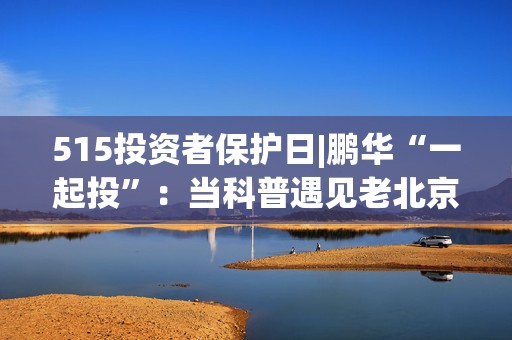 515投资者保护日|鹏华“一起投”：当科普遇见老北京文化基因，鹏华推出“银发护卫队”老年反诈视频新范式！