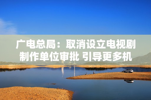 广电总局：取消设立电视剧制作单位审批 引导更多机构参与电视剧创作生产