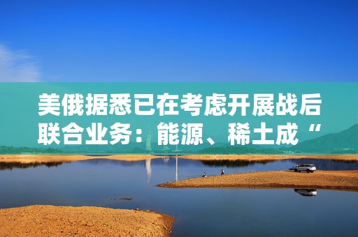 美俄据悉已在考虑开展战后联合业务：能源、稀土成“橄榄枝”！