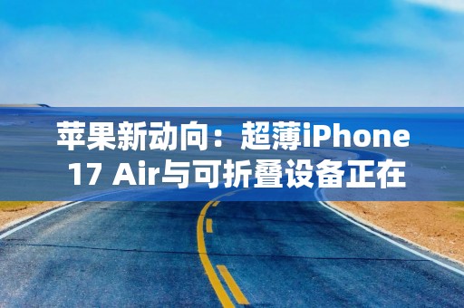 苹果新动向：超薄iPhone 17 Air与可折叠设备正在路上？