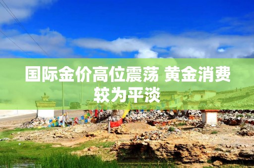 国际金价高位震荡 黄金消费较为平淡