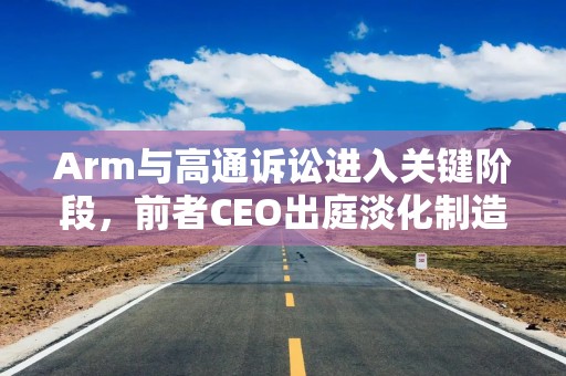 Arm与高通诉讼进入关键阶段，前者CEO出庭淡化制造自家芯片的野心