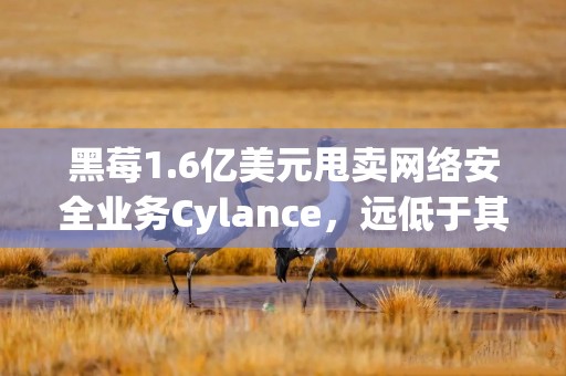 黑莓1.6亿美元甩卖网络安全业务Cylance，远低于其14亿美元的收购价