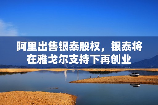 阿里出售银泰股权，银泰将在雅戈尔支持下再创业