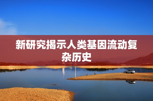 新研究揭示人类基因流动复杂历史