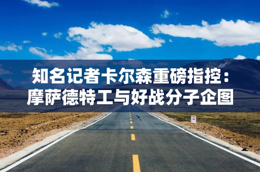 知名记者卡尔森重磅指控：摩萨德特工与好战分子企图破坏美伊谈判！