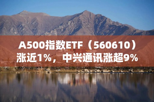 A500指数ETF（560610）涨近1%，中兴通讯涨超9%，机构：当前市场震荡回调更多反映情绪博弈