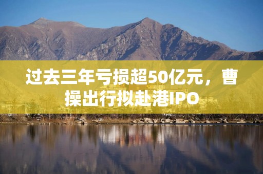 过去三年亏损超50亿元，曹操出行拟赴港IPO