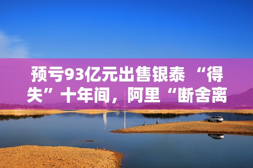 预亏93亿元出售银泰 “得失”十年间，阿里“断舍离”
