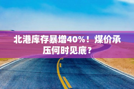 北港库存暴增40%！煤价承压何时见底？