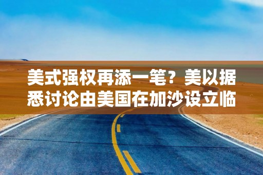 美式强权再添一笔？美以据悉讨论由美国在加沙设立临时政府