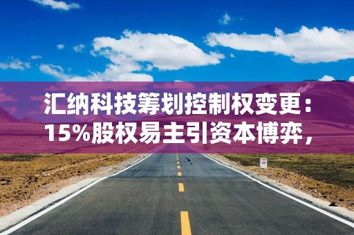 汇纳科技筹划控制权变更：15%股权易主引资本博弈，战略布局或迎新变量