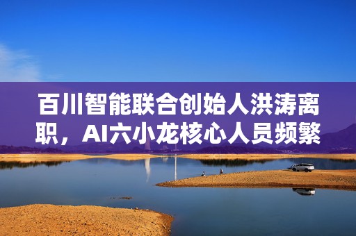 百川智能联合创始人洪涛离职，AI六小龙核心人员频繁变动
