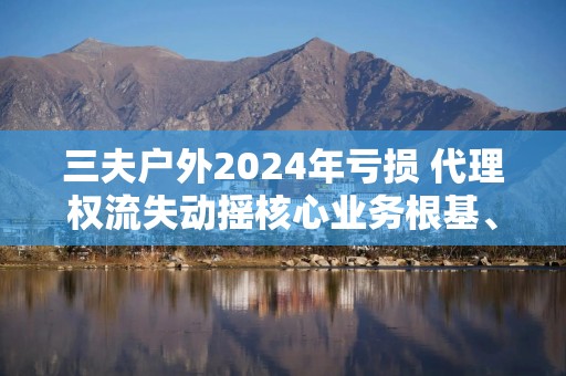 三夫户外2024年亏损 代理权流失动摇核心业务根基、存货周转天数高达455天