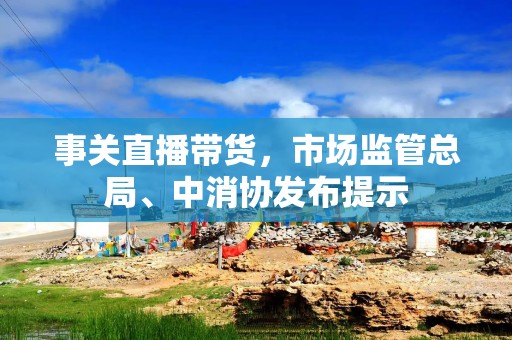 事关直播带货，市场监管总局、中消协发布提示
