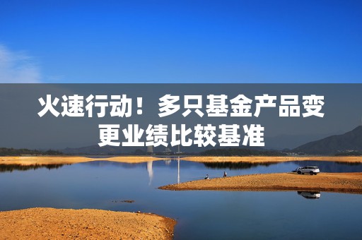 火速行动！多只基金产品变更业绩比较基准