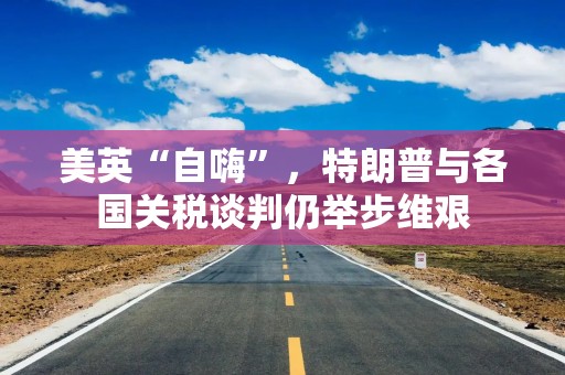 美英“自嗨”，特朗普与各国关税谈判仍举步维艰