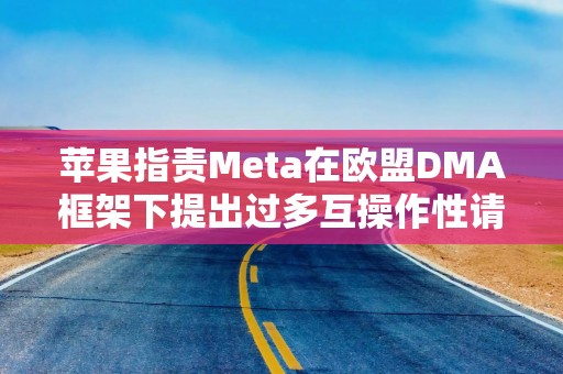 苹果指责Meta在欧盟DMA框架下提出过多互操作性请求，危及用户隐私安全