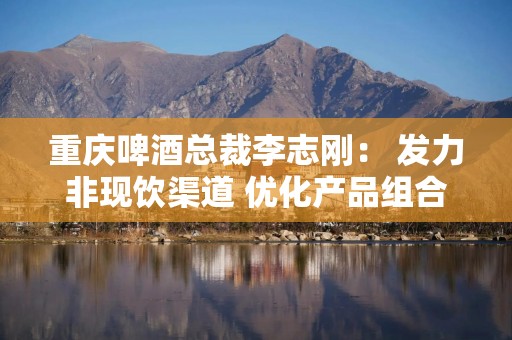 重庆啤酒总裁李志刚： 发力非现饮渠道 优化产品组合抵御风险