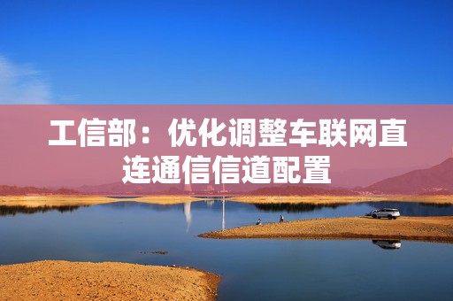 工信部：优化调整车联网直连通信信道配置