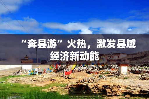 “奔县游”火热，激发县域经济新动能