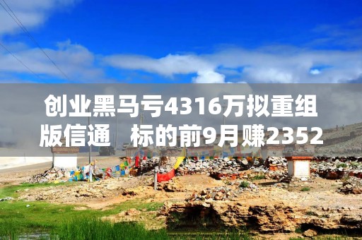 创业黑马亏4316万拟重组版信通   标的前9月赚2352万超2023全年