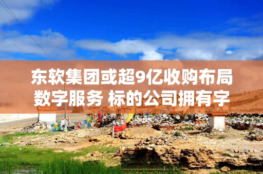 东软集团或超9亿收购布局数字服务 标的公司拥有字节跳动京东等客户