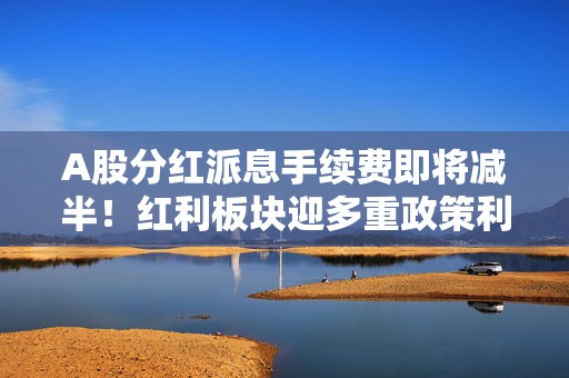 A股分红派息手续费即将减半！红利板块迎多重政策利好，配置价值凸显