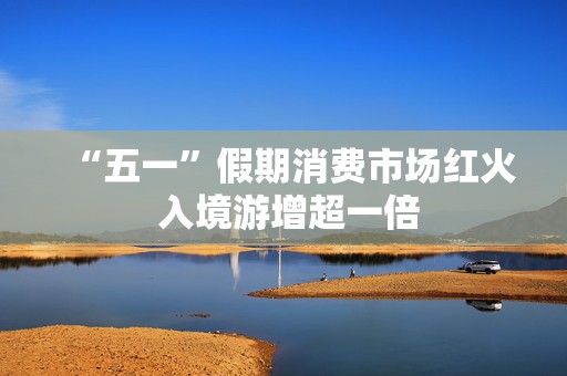 “五一”假期消费市场红火 入境游增超一倍