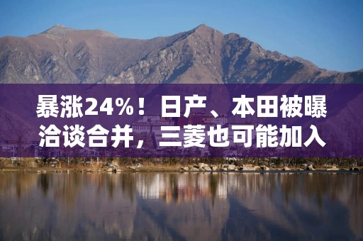 暴涨24%！日产、本田被曝洽谈合并，三菱也可能加入