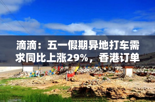 滴滴：五一假期异地打车需求同比上涨29%，香港订单量上涨265%