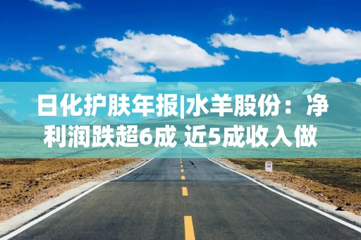 日化护肤年报|水羊股份：净利润跌超6成 近5成收入做营销未能拉动营收增长