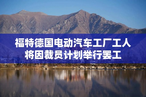福特德国电动汽车工厂工人将因裁员计划举行罢工