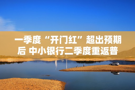 一季度“开门红”超出预期后 中小银行二季度重返普惠“战场” 重质不重量成普遍选择